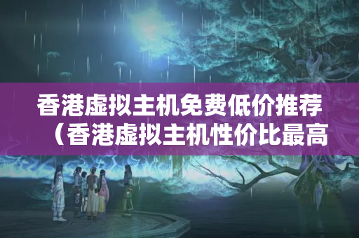 香港虛擬主機(jī)免費(fèi)低價(jià)推薦（香港虛擬主機(jī)性價(jià)比最高的推薦）