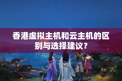 香港虛擬主機和云主機的區(qū)別與選擇建議？