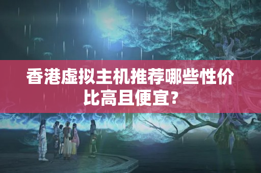 香港虛擬主機(jī)推薦哪些性價(jià)比高且便宜？