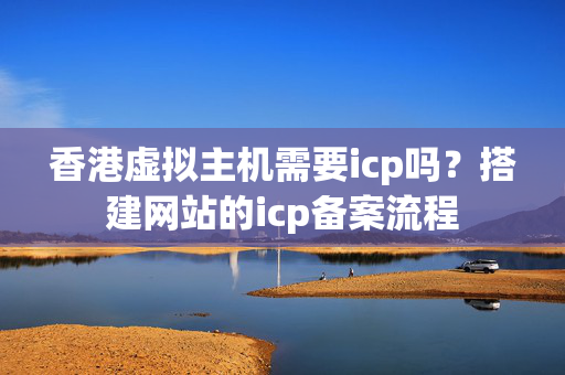 香港虛擬主機(jī)需要icp嗎？搭建網(wǎng)站的icp備案流程