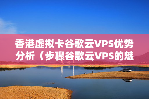 香港虛擬卡谷歌云VPS優(yōu)勢(shì)分析（步驟谷歌云VPS的魅力）