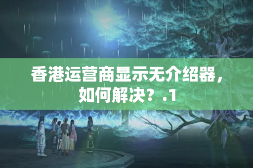 香港運(yùn)營(yíng)商顯示無(wú)介紹器，如何解決？