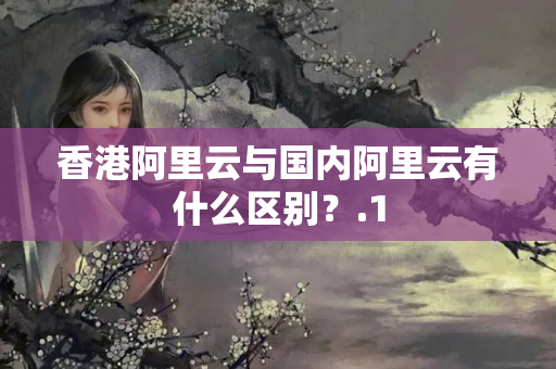 香港阿里云與國內(nèi)阿里云有什么區(qū)別？