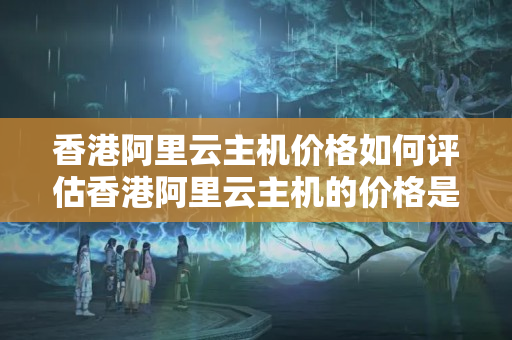 香港阿里云主機價格如何評估香港阿里云主機的價格是否合理？