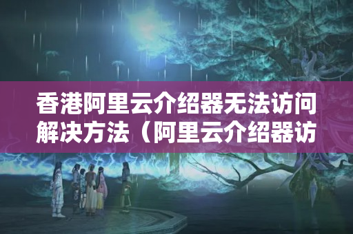 香港阿里云介紹器無法訪問解決方法（阿里云介紹器訪問故障排查）