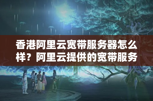 香港阿里云寬帶服務器怎么樣？阿里云提供的寬帶服務器在香港性價比如何？