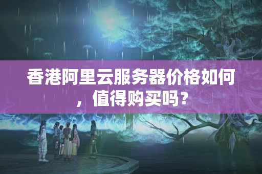 香港阿里云服務器價格如何，值得購買嗎？