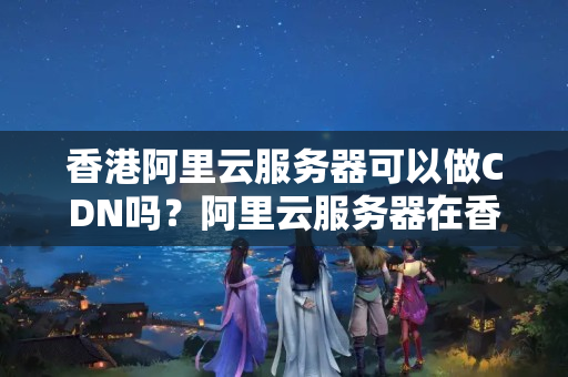 香港阿里云服務器可以做CDN嗎？阿里云服務器在香港的價格是多少？