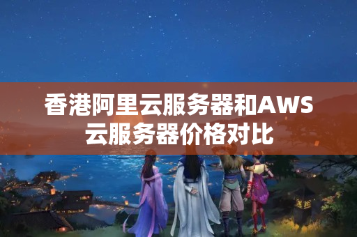 香港阿里云服務(wù)器和AWS云服務(wù)器價格對比