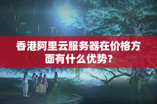 香港阿里云服務(wù)器在價格方面有什么優(yōu)勢？