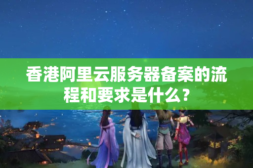 香港阿里云服務(wù)器備案的流程和要求是什么？