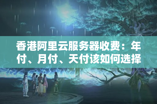 香港阿里云服務(wù)器收費：年付、月付、天付該如何選擇？