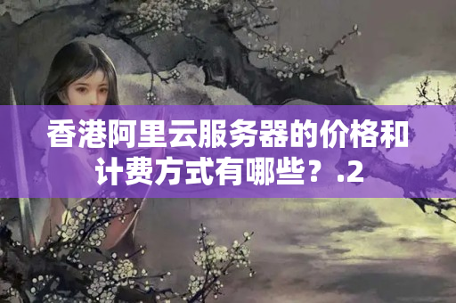 香港阿里云服務(wù)器的價格和計費方式有哪些？