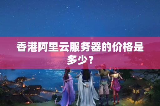 香港阿里云服務(wù)器的價(jià)格是多少？