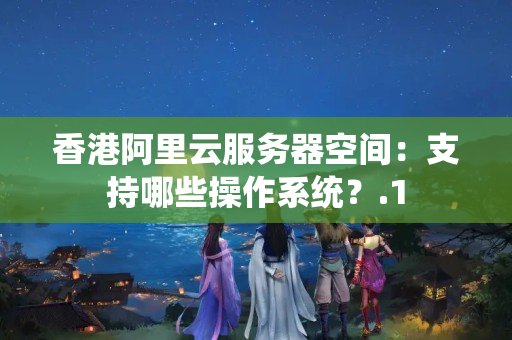 香港阿里云服務(wù)器空間：支持哪些操作系統(tǒng)？