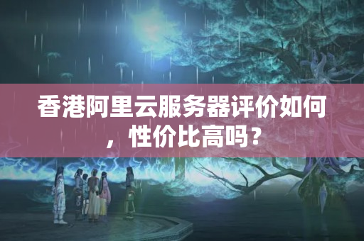 香港阿里云服務器評價如何，性價比高嗎？