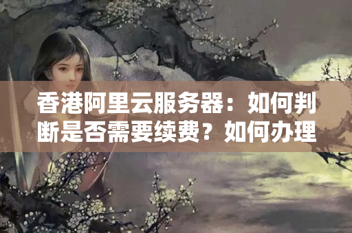 香港阿里云服務(wù)器：如何判斷是否需要續(xù)費(fèi)？如何辦理續(xù)費(fèi)手續(xù)？