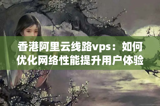 香港阿里云線路vps：如何優(yōu)化網(wǎng)絡(luò)性能提升用戶體驗？