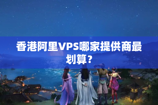 香港阿里VPS哪家提供商最劃算？