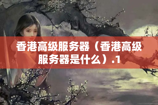 香港高級服務(wù)器（香港高級服務(wù)器是什么）