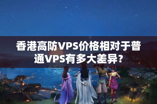 香港高防VPS價格相對于普通VPS有多大差異？