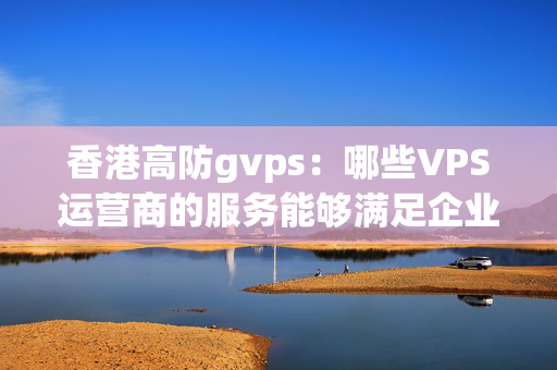 香港高防gvps：哪些VPS運營商的服務(wù)能夠滿足企業(yè)的應(yīng)用需求