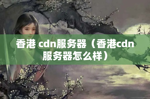 香港 cdn服務(wù)器（香港cdn服務(wù)器怎么樣）