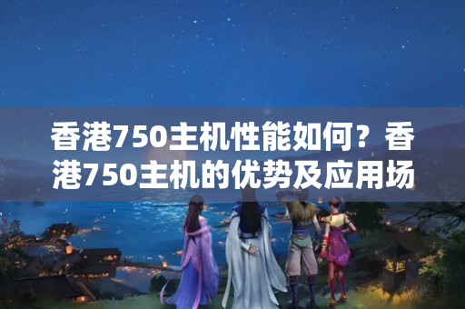 香港750主機性能如何？香港750主機的優(yōu)勢及應(yīng)用場景