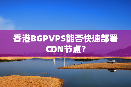 香港BGPVPS能否快速部署CDN節(jié)點(diǎn)？