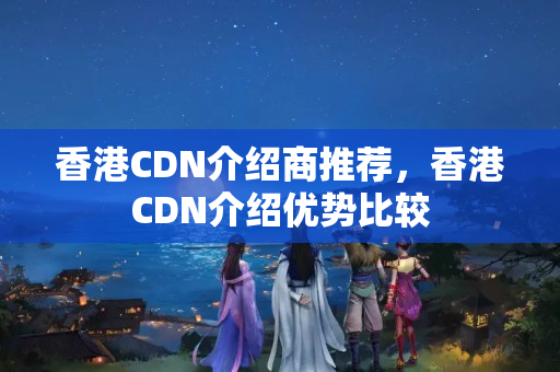 香港CDN介紹商推薦，香港CDN介紹優(yōu)勢比較