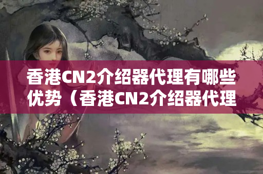 香港CN2介紹器代理有哪些優(yōu)勢（香港CN2介紹器代理的詳細介紹）