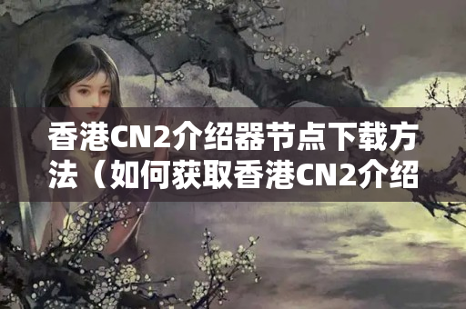 香港CN2介紹器節(jié)點下載方法（如何獲取香港CN2介紹器節(jié)點）