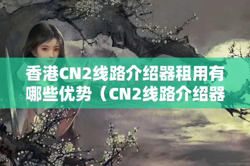 香港CN2線路介紹器租用有哪些優(yōu)勢（CN2線路介紹器租用攻略）