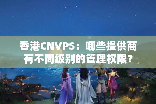 香港CNVPS：哪些提供商有不同級(jí)別的管理權(quán)限？