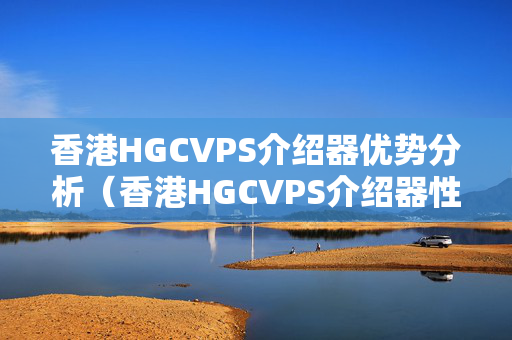 香港HGCVPS介紹器優(yōu)勢分析（香港HGCVPS介紹器性價比推薦）