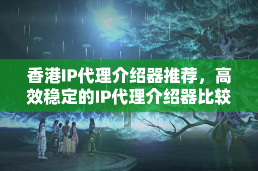 香港IP代理介紹器推薦，高效穩(wěn)定的IP代理介紹器比較