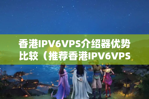 香港IPV6VPS介紹器優(yōu)勢(shì)比較（推薦香港IPV6VPS介紹器）