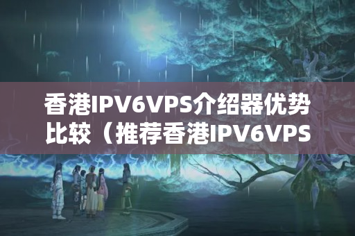 香港IPV6VPS介紹器優(yōu)勢(shì)比較（推薦香港IPV6VPS介紹器）