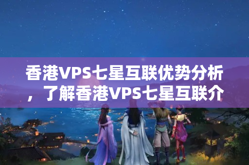 香港VPS七星互聯(lián)優(yōu)勢分析，了解香港VPS七星互聯(lián)介紹