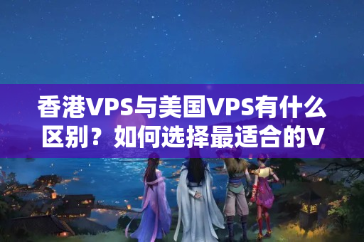 香港VPS與美國VPS有什么區(qū)別？如何選擇最適合的VPS介紹器？