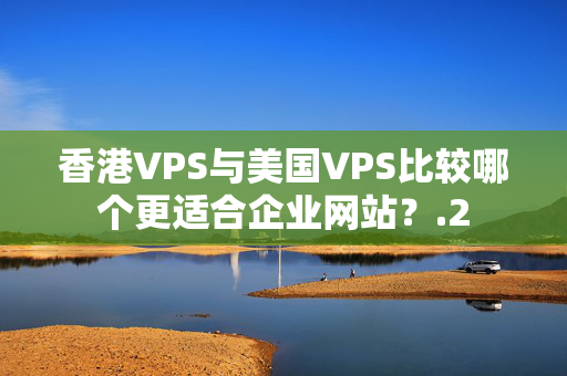 香港VPS與美國VPS比較哪個更適合企業(yè)網(wǎng)站？