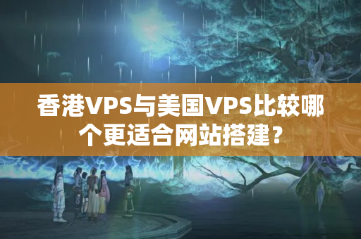 香港VPS與美國VPS比較哪個更適合網(wǎng)站搭建？