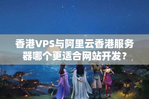 香港VPS與阿里云香港服務器哪個更適合網(wǎng)站開發(fā)？