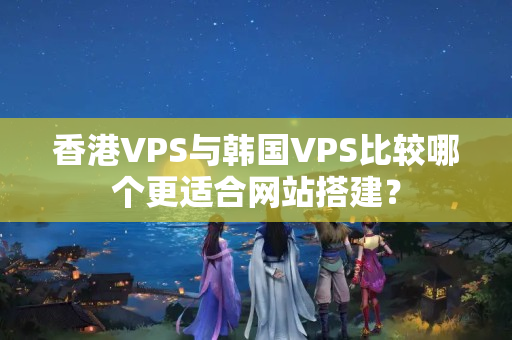 香港VPS與韓國VPS比較哪個更適合網(wǎng)站搭建？