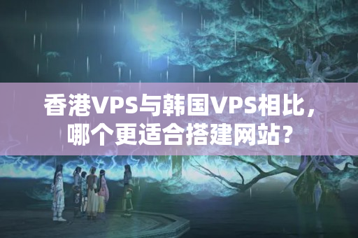 香港VPS與韓國VPS相比，哪個(gè)更適合搭建網(wǎng)站？