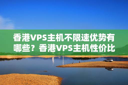 香港VPS主機不限速優(yōu)勢有哪些？香港VPS主機性價比推薦