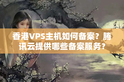 香港VPS主機(jī)如何備案？騰訊云提供哪些備案服務(wù)？