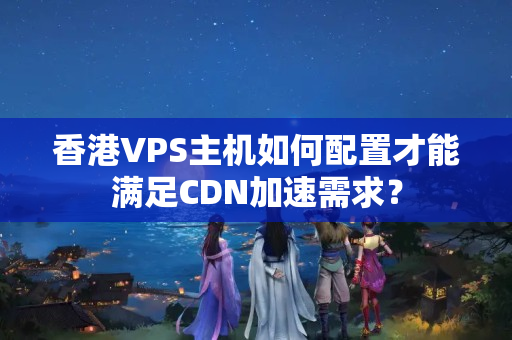 香港VPS主機(jī)如何配置才能滿(mǎn)足CDN加速需求？