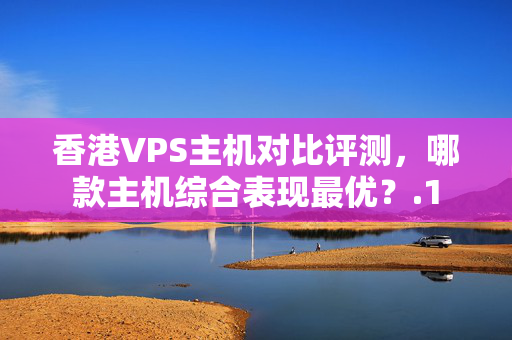 香港VPS主機(jī)對(duì)比評(píng)測(cè)，哪款主機(jī)綜合表現(xiàn)最優(yōu)？