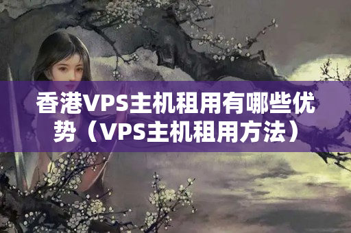 香港VPS主機(jī)租用有哪些優(yōu)勢（VPS主機(jī)租用方法）